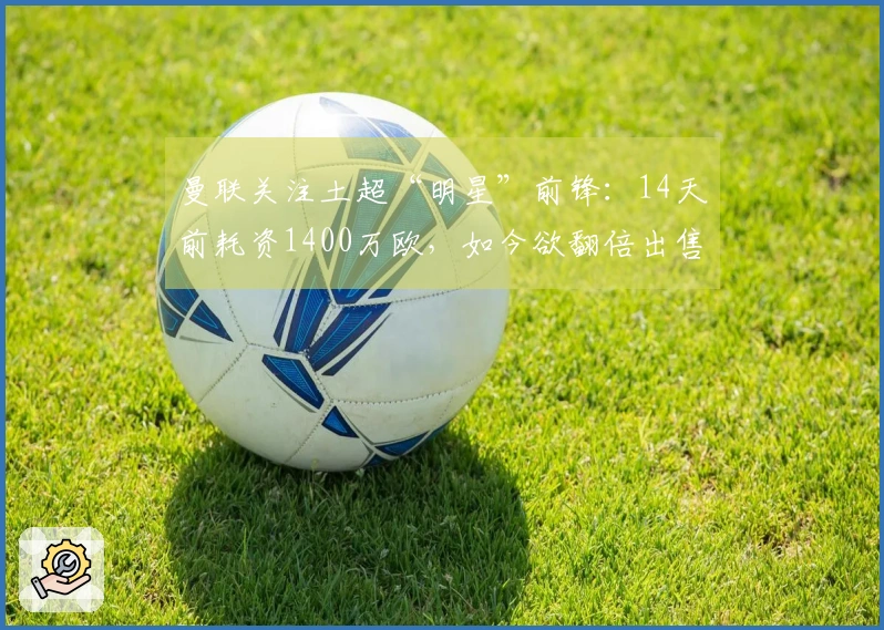 曼联关注土超“明星”前锋：14天前耗资1400万欧，如今欲翻倍出售？