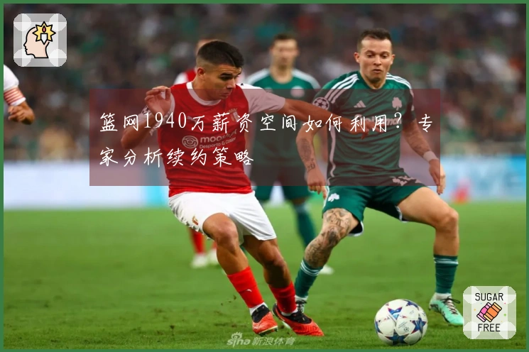 篮网1940万薪资空间如何利用？专家分析续约策略