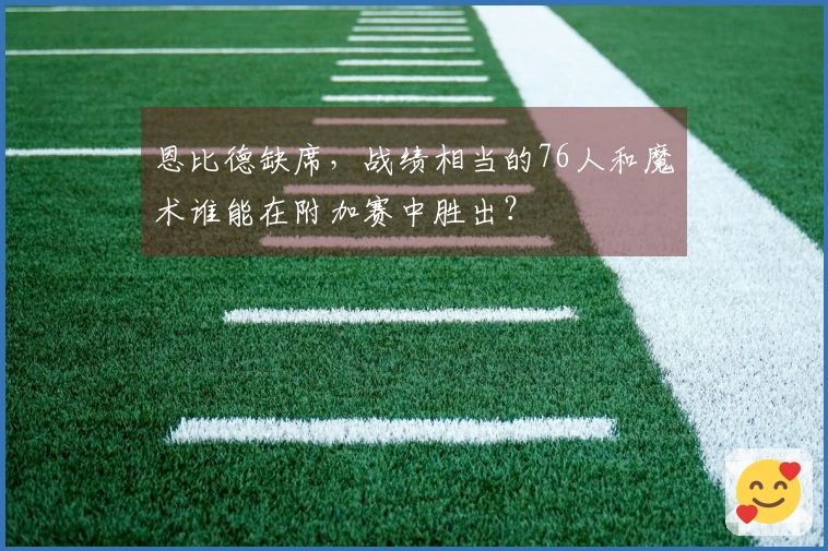 恩比德缺席，战绩相当的76人和魔术谁能在附加赛中胜出？