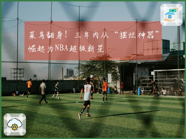 菜鸟翻身！三年内从“摆烂神器”崛起为NBA超级新星