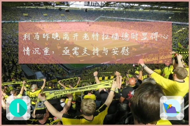 利马昨晚离开老特拉福德时显得心情沉重，亟需支持与安慰