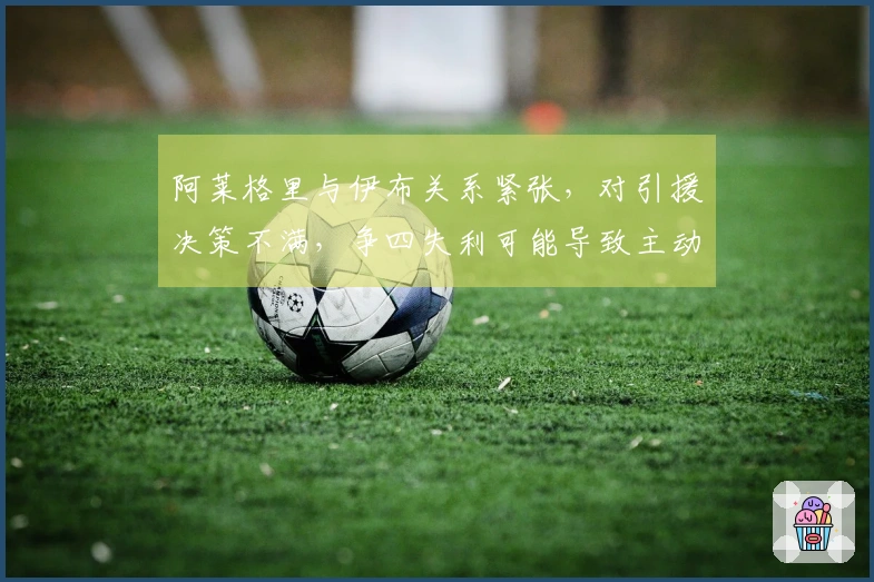 阿莱格里与伊布关系紧张，对引援决策不满，争四失利可能导致主动辞职
