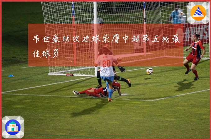 韦世豪助攻进球荣膺中超第五轮最佳球员