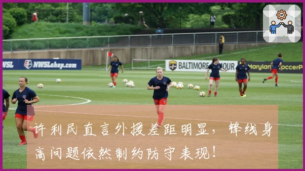 许利民直言外援差距明显，锋线身高问题依然制约防守表现！