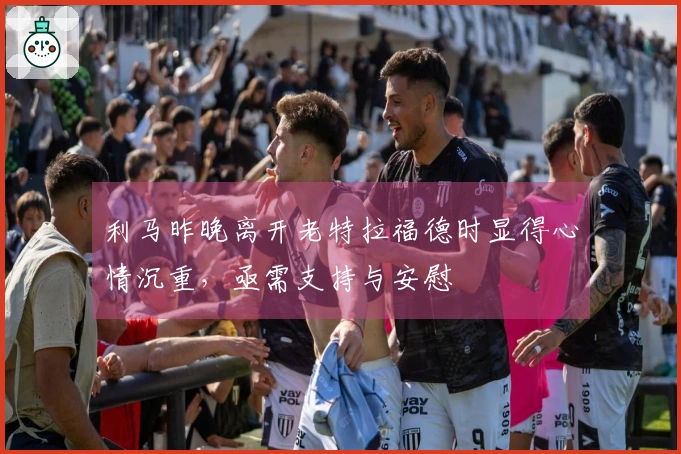 利马昨晚离开老特拉福德时显得心情沉重，亟需支持与安慰