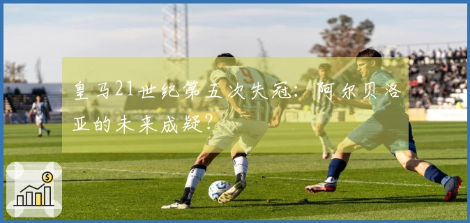 皇马21世纪第五次失冠：阿尔贝洛亚的未来成疑？
