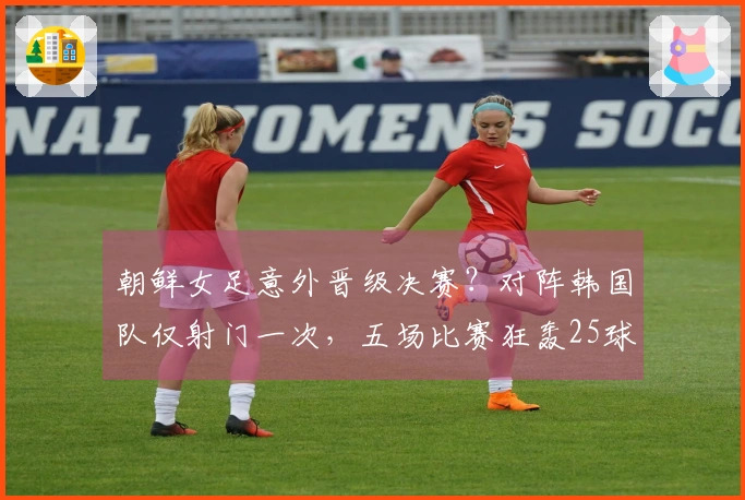 朝鲜女足意外晋级决赛？对阵韩国队仅射门一次，五场比赛狂轰25球