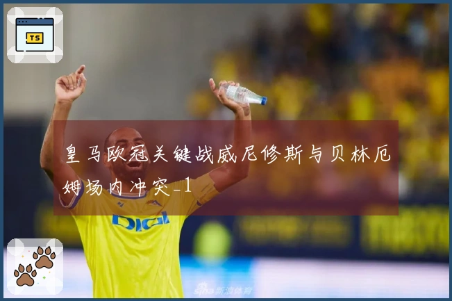 皇马欧冠关键战威尼修斯与贝林厄姆场内冲突_1