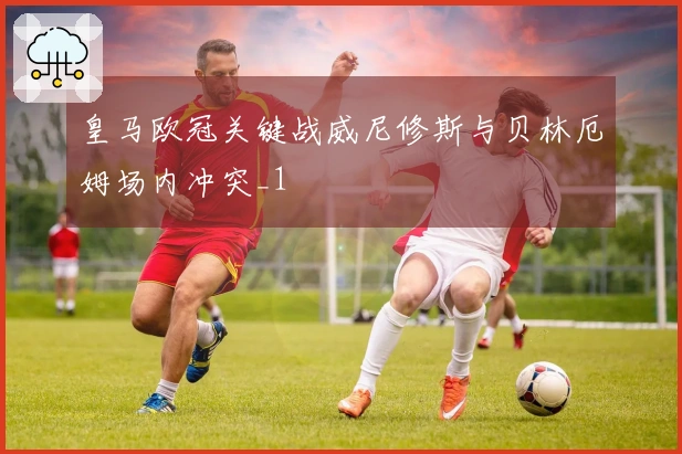皇马欧冠关键战威尼修斯与贝林厄姆场内冲突_1